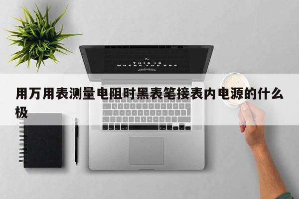 用萬用表測量電阻時黑表筆接表內(nèi)電源的什么極